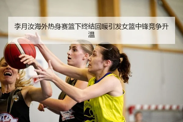 李月汝海外热身赛篮下终结回暖引发女篮中锋竞争升温